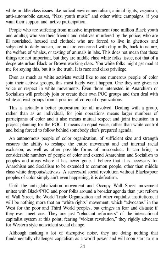 white middle class issues like radical environmentalism, animal rights, veganism,
anti-automobile causes, “Nazi youth music” and other white campaigns, if you
‘want their support and active participation,

 

People who are suffering from massive imprisonment (one million Black youth
and adults); who see their friends and relatives murdered by the police; who are
ill nourished, housed and clothed; who are forced to live in ghettoes and
subjected to daily racism, are not too concerned with chip mills, back to nature,
the welfare of whales, or testing of animals in labs. This does not mean that these
things are not important, but they are middle class white folks' issue, not that of a
desperate urban Black or Brown working class. You white folks might get mad at
‘me for saying this, but itis the truth. Itis race and class privilege.

Even as much as white activists would like to see numerous people of color
join their activist groups, this most likely won't happen. One they are given no
voice or respect in white movements. Even those interested in Anarchism or
Socialism will probably join or create their own POC groups and then deal with
white activist groups from a position of co-equal organizations.

This is actually a better proposition for all involved. Dealing with a group,
rather than as an individual, for join operations means larger numbers. of
participants of color and it also means mutual respect and joint inclusion in a
project planning for the POC. It means an equal voice, rather than white control
and being forced to follow behind somebody else's prepared agenda

 

An autonomous people of color organization, of sufficient size and strength
ensures the ability to reshape the entire movement and end internal racial
exclusion, as well as other possible forms of misconduct. It can bring in
considerable numbers of people of color and extend Anarchism and Socialism to
peoples and areas where it has never gone. I believe that it is necessary for
Anarchism and Socialism to be extended to common people, other than middle
class white dropouts/activists. A successful social revolution without Blacks/poor
peoples of color simply ain't even happening, itis defeatism,

 

  

Until the anti-globalization movement and Occupy Wall Street_movement
unites with Black/POC and poor folks around a broader agenda than just reform
of Wall Street, the World Trade Organization and other capitalist institutions, it
will be nothing more that an “white rights” movement, which “advocates” in the
West for the poor and Third World peoples, but cringes in fear and distaste if
they ever meet one. They are just “reluctant reformers” of the international
capitalist system at this point; fearing “violent revolution,” they rigidly advocate
for Western style nonviolent social change,

Although making a lot of disruptive noise, they are doing nothing that
fundamentally challenges capitalism as a world power and will soon start to run

34,
